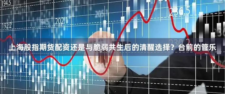 上海股指期货配资还是与脆弱共生后的清醒选择？台前的管乐