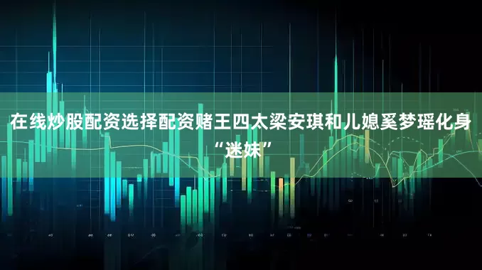 在线炒股配资选择配资赌王四太梁安琪和儿媳奚梦瑶化身“迷妹”