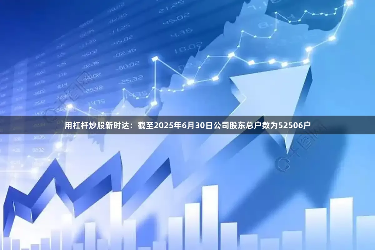 用杠杆炒股新时达：截至2025年6月30日公司股东总户数为52506户