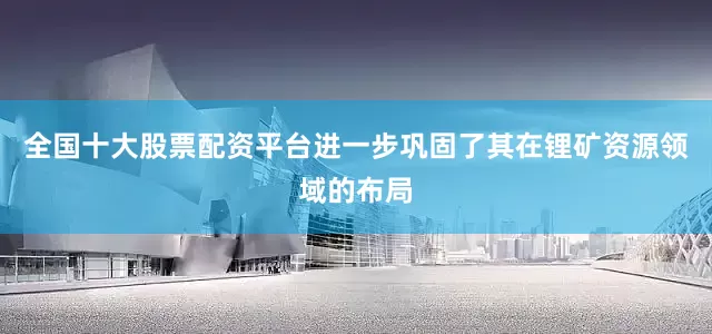 全国十大股票配资平台进一步巩固了其在锂矿资源领域的布局