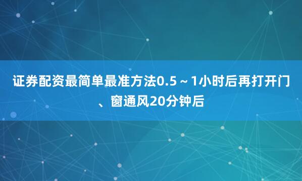 证券配资最简单最准方法0.5～1小时后再打开门、窗通风20分钟后