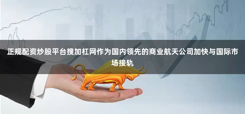正规配资炒股平台搜加杠网作为国内领先的商业航天公司加快与国际市场接轨